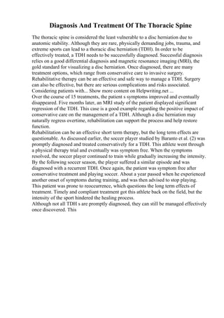 Diagnosis And Treatment Of The Thoracic Spine
The thoracic spine is considered the least vulnerable to a disc herniation due to
anatomic stability. Although they are rare, physically demanding jobs, trauma, and
extreme sports can lead to a thoracic disc herniation (TDH). In order to be
effectively treated, a TDH needs to be successfully diagnosed. Successful diagnosis
relies on a good differential diagnosis and magnetic resonance imaging (MRI), the
gold standard for visualizing a disc herniation. Once diagnosed, there are many
treatment options, which range from conservative care to invasive surgery.
Rehabilitative therapy can be an effective and safe way to manage a TDH. Surgery
can also be effective, but there are serious complications and risks associated.
Considering patients with... Show more content on Helpwriting.net ...
Over the course of 15 treatments, the patient s symptoms improved and eventually
disappeared. Five months later, an MRI study of the patient displayed significant
regression of the TDH. This case is a good example regarding the positive impact of
conservative care on the management of a TDH. Although a disc herniation may
naturally regress overtime, rehabilitation can support the process and help restore
function.
Rehabilitation can be an effective short term therapy, but the long term effects are
questionable. As discussed earlier, the soccer player studied by Baranto et al. (2) was
promptly diagnosed and treated conservatively for a TDH. This athlete went through
a physical therapy trial and eventually was symptom free. When the symptoms
resolved, the soccer player continued to train while gradually increasing the intensity.
By the following soccer season, the player suffered a similar episode and was
diagnosed with a recurrent TDH. Once again, the patient was symptom free after
conservative treatment and playing soccer. About a year passed when he experienced
another onset of symptoms during training, and was then advised to stop playing.
This patient was prone to reoccurrence, which questions the long term effects of
treatment. Timely and compliant treatment got this athlete back on the field, but the
intensity of the sport hindered the healing process.
Although not all TDH s are promptly diagnosed, they can still be managed effectively
once discovered. This
 