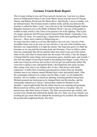 German Trench Book Report
This is Luigi writing to you, and I have gravely missed you. I am now in a dense
forest in Northeastern France in the Aisne Marne Sector near the town of Chateau
Thierry and Belleau Wood near the Marne River. Specifically, I am in a muddy, wet,
rat infested trench. The German trench is farther north, and the area between the
trenches is called No Man s Land . I am a Private in the 3rd InfantryBrigade lead by
Brigadier General Lewis in the Battle of Belleau Wood. I am one of the people in
combat in land, which is why I have to be present a lot of the fighting. This is part
of a larger American 2nd Division lead by General Omar Bundy. Essentially, I am
part of the US Army. In a typical day, I spend most of the time guarding the trench;
however,... Show more content on Helpwriting.net ...
So many men have died to as of now (the battle is not over yet). I am one of the
incredibly lucky ones in the unit, as I am still alive. I am one of the frontline men;
therefore, my responsibility is to fight the enemy. Our long term goal is to flank the
Germans so we can push the Germans back into Germany. I have to follow orders
from my commander that tell me and the other men when to get out of the trench,
when to fire, and when to retreat back into the trench. Of course, I face the dangers
of being killed by many things such as poisonous gases, machine guns, and wounds. I
also face the danger of starving to death or developing foot fungus. Lastly, I have to
make sure I keep up with my unit so that I will not get lost and become killed. My
worst fear is dying a slow and painful death. I developed this fear quite recently,
after seeing a few men in my infantry die). In fact, I had faced a near death
experience. A bullet from a machine gun passed two inches from my shoulder.
Another man in my infantry named Michael died a slow and painful death. After
the commander ordered us to venture into No Man s Land , we all climbed the
trenches. All of a sudden, we heard ear splitting, booming gunshots being fired.
Michael groaned one loud groan as he slumped back into the trenches, and the
commander ordered us to retreat. I noticed that a bullet hit Michael on the
shoulder. I stayed right beside him the whole time he was moaning and groaning.
Blood oozed out of him, and it was too hard to take him to a hospital. Alas, he
passed away after three hours of torture. The Huns use poisonous gas warfare, and
several of my friends had suffered the deadly fate of it. John, one of my friends, was
reaching his gas mask when he inhaled the mustard gas by accident. He collapsed to
the ground and coughed profusely. His chest
 
