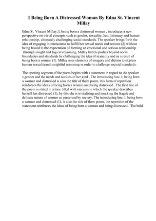 I Being Born A Distressed Woman By Edna St. Vincent
Millay
Edna St. Vincent Millay, I, being born a distressed woman , introduces a new
perspective on trivial concepts such as gender, sexuality, lust, Intimacy and human
relationship, ultimately challenging social standards. The speaker brings forth the
idea of engaging in intercourse to fulfill her sexual needs and notions (2) without
being bound to the expectation of forming an emotional and serious relationship.
Through insight and logical reasoning, Millay battels pushes beyond social
boundaries and standards by challenging the idea of sexuality and as a result of
being born a woman (1). Millay uses elements of imagery and diction to express
human sexualityand insightful reasoning in order to challenge societal standards.
The opening segment of the poem begins with a statement in regard to the speaker
s gender and the needs and notions of her kind . The introducing line, I, being born
a woman and distressed is also the title of them poem, this form of repetition
reinforces the ideas of being born a woman and being distressed . The first line of
the poem is stated in a tone filled with sarcasm in which the speaker describes
herself has distressed (1), by this she is trivialising and mocking the fragile and
delicate nature of women as perceived by society. The introducing line, I, being born
a woman and distressed (1), is also the title of them poem, the repetition of the
statement reinforces the ideas of being born a woman and being distressed . The bold
 