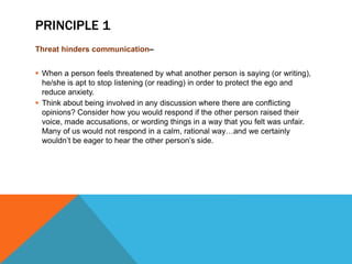 PRINCIPLE 1
Threat hinders communication–
 When a person feels threatened by what another person is saying (or writing),
he/she is apt to stop listening (or reading) in order to protect the ego and
reduce anxiety.
 Think about being involved in any discussion where there are conflicting
opinions? Consider how you would respond if the other person raised their
voice, made accusations, or wording things in a way that you felt was unfair.
Many of us would not respond in a calm, rational way…and we certainly
wouldn’t be eager to hear the other person’s side.
 