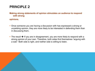 PRINCIPLE 2
Making strong statements of opinion stimulates an audience to respond
with strong
opinions.
 Once someone you are having a discussion with has expressed a strong or
unyielding opinion, they are more likely to be interested in defending them than
in discussing them.
 The result  If you are in disagreement, you are more likely to respond with a
strong opinion of your own. Therefore, both sides find themselves “arguing with
a wall.” Both side is right, and neither side is willing to listen.
 