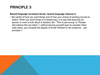 PRINCIPLE 3
Biased language increases threat; neutral language reduces it.
 Be careful of how you word things and of how your choice of wording sounds to
others. When you word things in a biased way- in a way that assumes an
opinion or even a truth about a situation (Ex. “This is just wrong” or “People
who believe this are idiots.”), without leaving yourself open to consider other
valid views, you increase the degree of threat inflicted on the audience…see
principle 1.
 
