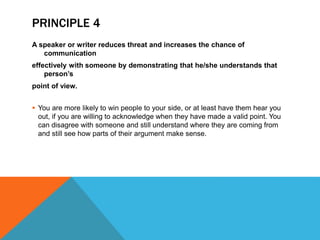 PRINCIPLE 4
A speaker or writer reduces threat and increases the chance of
communication
effectively with someone by demonstrating that he/she understands that
person’s
point of view.
 You are more likely to win people to your side, or at least have them hear you
out, if you are willing to acknowledge when they have made a valid point. You
can disagree with someone and still understand where they are coming from
and still see how parts of their argument make sense.
 