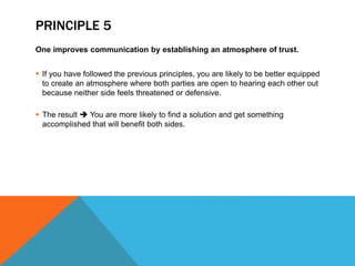 PRINCIPLE 5
One improves communication by establishing an atmosphere of trust.
 If you have followed the previous principles, you are likely to be better equipped
to create an atmosphere where both parties are open to hearing each other out
because neither side feels threatened or defensive.
 The result  You are more likely to find a solution and get something
accomplished that will benefit both sides.
 