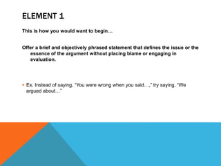 ELEMENT 1
This is how you would want to begin…
Offer a brief and objectively phrased statement that defines the issue or the
essence of the argument without placing blame or engaging in
evaluation.
 Ex. Instead of saying, “You were wrong when you said…,” try saying, “We
argued about…”
 