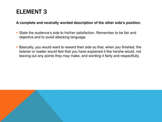 ELEMENT 3
A complete and neutrally worded description of the other side’s position.
 State the audience’s side to his/her satisfaction. Remember to be fair and
objective and to avoid attacking language.
 Basically, you would want to reword their side so that, when you finished, the
listener or reader would feel that you have explained it like he/she would, not
leaving out any points they may make, and wording it fairly and respectfully.
 