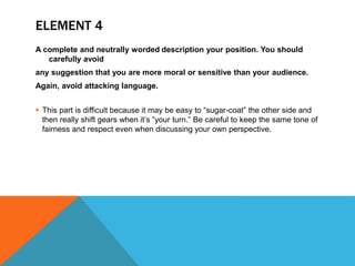 ELEMENT 4
A complete and neutrally worded description your position. You should
carefully avoid
any suggestion that you are more moral or sensitive than your audience.
Again, avoid attacking language.
 This part is difficult because it may be easy to “sugar-coat” the other side and
then really shift gears when it’s “your turn.” Be careful to keep the same tone of
fairness and respect even when discussing your own perspective.
 