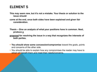 ELEMENT 5
This may seem new, but it’s not a mistake. Your thesis or solution to the
issue should
come at the end, once both sides have been explained and given fair
consideration.
Thesis – Give an analysis of what your positions have in common. Next,
produce a
proposal for resolving the issue in a way that recognizes the interests of
both parties.
 You should show some concession/compromise toward the goals, points
and concerns of the other side.
 You should be able to explain how any compromises the reader may have to
adopt will benefit them and meet their needs/concerns.
 