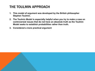 THE TOULMIN APPROACH
1. This model of argument was developed by the British philosopher
Stephen Toulmin.
2. The Toulmin Model is especially helpful when you try to make a case on
controversial issues that do not have an absolute truth as the Toulmin
Model seeks to establish probabilities rather than truth.
3. Considered a more practical argument
 