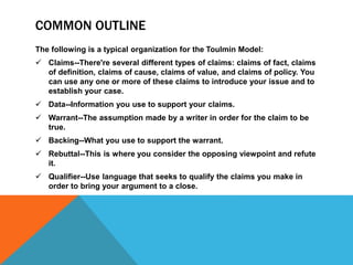 COMMON OUTLINE
The following is a typical organization for the Toulmin Model:
 Claims--There're several different types of claims: claims of fact, claims
of definition, claims of cause, claims of value, and claims of policy. You
can use any one or more of these claims to introduce your issue and to
establish your case.
 Data--Information you use to support your claims.
 Warrant--The assumption made by a writer in order for the claim to be
true.
 Backing--What you use to support the warrant.
 Rebuttal--This is where you consider the opposing viewpoint and refute
it.
 Qualifier--Use language that seeks to qualify the claims you make in
order to bring your argument to a close.
 