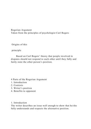 Rogerian Argument
Taken from the principles of psychologist Carl Rogers
Origins of this
principle
Based on Carl Rogers’ theory that people involved in
disputes should not respond to each other until they fully and
fairly state the other person’s position.
4 Parts of the Rogerian Argument
1. Introduction
2. Contexts
3. Writer’s position
4. Benefits to opponent
1. Introduction
The writer describes an issue well enough to show that he/she
fully understands and respects the alternative position.
 
