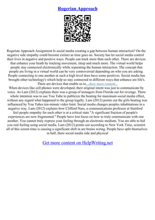 Rogerian Approach
Rogerian Approach Assignment Is social media creating a gap between human interaction? On the
negative side empathy could become extinct as time goes on. Society has let social media control
their lives in negative and positive ways. People can track more than each other. There are devices
that enhance your heath by tracking movement, sleep and much more. The virtual world helps
people stay connected electronically while separating the human interaction. The concept that
people are living in a virtual world can be very controversial depending on who you are asking.
People connecting to one another at such a high level does have some positives. Social media has
brought other technology's which help us stay connected in different ways that enhance are life's.
There are devices that enable us to...show more content...
When devices like cell phones were developed, their original intent was just to communicate by
voice. As Lam (2012) explains there was a group of teenagers from Florida out for revenge. There
whole intention was to use You Tube to publicize the beating for maximum social media effect,
without any regard what happened to the group legally. Lam (2012) points out the girls beating was
influenced by You Tubes ten–minute video limit. Social media changes peoples inhabitations in a
negative way. Lam (2012) explains how Clifford Nass, a communications professor at Stanford
feel people empathy for each other is at a critical state "A significant fraction of people's
experiences are now fragmented." People have lost focus on how to truly communicate with one
another. You cannot truly express your feeling through an electronic medium. You are able to hid
you real feeling using social media. Lam (2012) points out according to New York Time, scientist
all of this screen time is causing a significant shift in are brains wiring. People have split themselves
in half, there social media side and physical
Get more content on HelpWriting.net
 