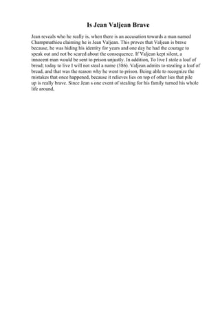 Is Jean Valjean Brave
Jean reveals who he really is, when there is an accusation towards a man named
Champmathieu claiming he is Jean Valjean. This proves that Valjean is brave
because, he was hiding his identity for years and one day he had the courage to
speak out and not be scared about the consequence. If Valjean kept silent, a
innocent man would be sent to prison unjustly. In addition, To live I stole a loaf of
bread; today to live I will not steal a name (386). Valjean admits to stealing a loaf of
bread, and that was the reason why he went to prison. Being able to recognize the
mistakes that once happened, because it relieves lies on top of other lies that pile
up is really brave. Since Jean s one event of stealing for his family turned his whole
life around,
 