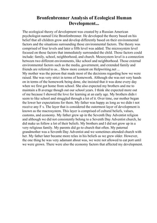 Bronfenbrenner Analysis of Ecological Human
Development...
The ecological theory of development was created by a Russian American
psychologist named Urie Bronfenbrenner. He developed the theory based on his
belief that all children grow and develop differently based on their environmental
factors and the situations surrounding those environmental factors. The theory was
comprised of four levels and later a fifth level was added. The microsystem level
focused on those factors that immediately surrounded the child. Those factors could
include: family, school, neighborhood, and church. Mesosystem level is a connection
between two different environments, like school and neighborhood. Those external
environmental factors such as the media, government, and extended family and
friends are referred to as... Show more content on Helpwriting.net ...
My mother was the person that made most of the decisions regarding how we were
raised. She was very strict in terms of homework. Although she was not very hands
on in terms of the homework being done, she insisted that it was done every day
when we first got home from school. She also expected my brothers and me to
maintain a B average though out our school years. I think she expected more out
of me because I showed the love for learning at an early age. My brothers didn t
seem to like school and struggled through a lot of it. Over time, our mother began
the lower her expectations for them. My father was happy as long as we didn t not
receive any F s. The layer that is considered the outermost layer of development is
known as the macrosystem. This layer is comprised of cultural beliefs, values,
customs, and economy. My father grew up in the Seventh Day Adventist religion
and although we did not consistently belong to a Seventh Day Adventist church, he
did make us follow a lot of their beliefs. My brothers and I did not grow up in a
very religious family. My parents did go to church that often. My paternal
grandmother was a Seventh Day Adventist and we sometimes attended church with
her. My father later became more relax in his beliefs as we grew older. However,
the one thing he was very adamant about was, we were not allowed to eat port until
we were grown. There were also the economy factors that affected my development.
 