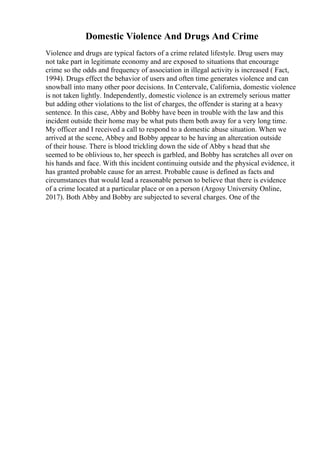 Domestic Violence And Drugs And Crime
Violence and drugs are typical factors of a crime related lifestyle. Drug users may
not take part in legitimate economy and are exposed to situations that encourage
crime so the odds and frequency of association in illegal activity is increased ( Fact,
1994). Drugs effect the behavior of users and often time generates violence and can
snowball into many other poor decisions. In Centervale, California, domestic violence
is not taken lightly. Independently, domestic violence is an extremely serious matter
but adding other violations to the list of charges, the offender is staring at a heavy
sentence. In this case, Abby and Bobby have been in trouble with the law and this
incident outside their home may be what puts them both away for a very long time.
My officer and I received a call to respond to a domestic abuse situation. When we
arrived at the scene, Abbey and Bobby appear to be having an altercation outside
of their house. There is blood trickling down the side of Abby s head that she
seemed to be oblivious to, her speech is garbled, and Bobby has scratches all over on
his hands and face. With this incident continuing outside and the physical evidence, it
has granted probable cause for an arrest. Probable cause is defined as facts and
circumstances that would lead a reasonable person to believe that there is evidence
of a crime located at a particular place or on a person (Argosy University Online,
2017). Both Abby and Bobby are subjected to several charges. One of the
 