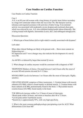 Case Studies on Cardiac Function
Case Studies on Cardiac Function
Case 1
A.O. is an 89 year old woman with a long history of systolic heart failure secondary
to a large left ventricular infarct when she was in her 70s. She had poor activity
tolerance and required assistance with activities of daily living. Even minimal
activity was associated with moderately severe dyspnea and exertional chest pain,
which was relieved by rest. A.O. also exhibited marked pedal edema bilaterally. She
is being treated with digitalis, furosemide (Lasix), KCl, and sublingual nitroglycerin.
Discussion Questions
1. Which type of heart failure (left or right sided) is usually associated with dyspnea?
Left sided
What other clinical findings are likely to be present with ... Show more content on
Helpwriting.net ...
ST depression and T wave changes may also indicate the development of a non Q
wave MI.
An old MI is evidenced by larger than normal Q waves.
2. What changes in cardiac enzymes would be consistent with a diagnosis of MI?
TROPONINS Markers of choice. Elevated between 4 and 6 hours after the onset of
an acute MI and remains elevated for 8 12 days.
MYOGLOBIN Levels rise between 1 to 4 hours after the onset of chest pain. Highly
sensitive.
CREATINE KINASE comprises of three isoenzymes. 1. Creatine kinase with muscle
subunits (CK MM), which is found mainly in skeletal muscle. 2. Creatine kinase with
brain subunits (CK BB), predominantly found in the brain. 3. Myocardial muscle
creatine kinase (CK MB), found mainly in the heart.
*CK MB levels increase within 3 to 12 hours of onset of chest pain.
*Reach peak within 24 hours, and return to baseline after 48 to 72 hours.
*Levels peak earlier if perfusion occurs.
*Sensitivity is approximately 95%, with very high specificity.
3. What is the most common pathophysiologic precipitating event for ACS? What
differentiates USA from MI?
 