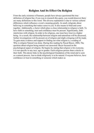 Religion And Its Effect On Religion
From the early existence of humans, people have always questioned the true
definition of religion but, if you was to research this query, you would discover there
are many definitions to this word. This diverse explanation is due to various cultural
differences which influence a word s meaning greatly. In small, religionis about
believing in something that makes sense to you. It also means to bind and come
together. Additionally, a factor which plays a close relationship to religion is faith. To
have faith in something, trust and confidence must be present. Significantly, faith
intertwines with religion. In order to be religious, one must have trust in a higher
being. As a result, the relationship between religion and naturalism will be discussed,
further investigations will be present on of religion and slight critiquing will be made.
To gain more evidence and support in finding out what religion is, a reading of
Why is religion Natural was done. During this reading by Pascal Boyer, 2004, The
question about religion being natural was answered. Boyer focused on the
psychological aspect of religion. He begins by stating that religion is for everyone,
it is not specific to any race, age or gender. Each religious person share a desire in
their faith. This desire links to the psychological foundation of the mind and is seen
as a natural process. Just to think religiously is to be natural. Everyone believes, have
confidence or trust in something or someone which makes us
 