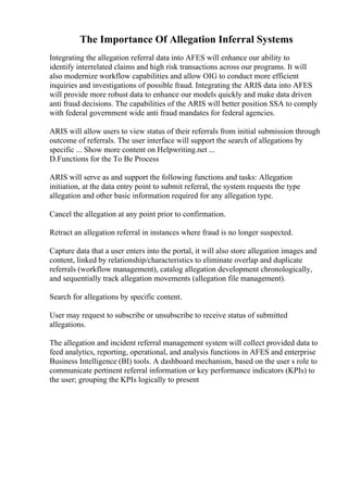The Importance Of Allegation Inferral Systems
Integrating the allegation referral data into AFES will enhance our ability to
identify interrelated claims and high risk transactions across our programs. It will
also modernize workflow capabilities and allow OIG to conduct more efficient
inquiries and investigations of possible fraud. Integrating the ARIS data into AFES
will provide more robust data to enhance our models quickly and make data driven
anti fraud decisions. The capabilities of the ARIS will better position SSA to comply
with federal government wide anti fraud mandates for federal agencies.
ARIS will allow users to view status of their referrals from initial submission through
outcome of referrals. The user interface will support the search of allegations by
specific ... Show more content on Helpwriting.net ...
D.Functions for the To Be Process
ARIS will serve as and support the following functions and tasks: Allegation
initiation, at the data entry point to submit referral, the system requests the type
allegation and other basic information required for any allegation type.
Cancel the allegation at any point prior to confirmation.
Retract an allegation referral in instances where fraud is no longer suspected.
Capture data that a user enters into the portal, it will also store allegation images and
content, linked by relationship/characteristics to eliminate overlap and duplicate
referrals (workflow management), catalog allegation development chronologically,
and sequentially track allegation movements (allegation file management).
Search for allegations by specific content.
User may request to subscribe or unsubscribe to receive status of submitted
allegations.
The allegation and incident referral management system will collect provided data to
feed analytics, reporting, operational, and analysis functions in AFES and enterprise
Business Intelligence (BI) tools. A dashboard mechanism, based on the user s role to
communicate pertinent referral information or key performance indicators (KPIs) to
the user; grouping the KPIs logically to present
 