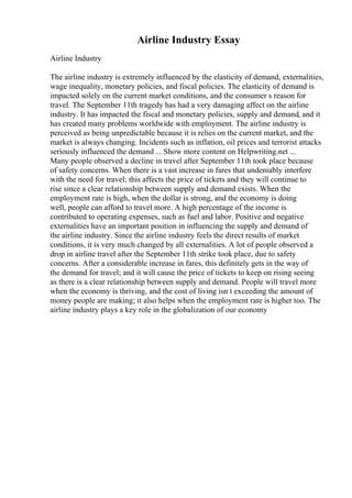 Airline Industry Essay
Airline Industry
The airline industry is extremely influenced by the elasticity of demand, externalities,
wage inequality, monetary policies, and fiscal policies. The elasticity of demand is
impacted solely on the current market conditions, and the consumer s reason for
travel. The September 11th tragedy has had a very damaging affect on the airline
industry. It has impacted the fiscal and monetary policies, supply and demand, and it
has created many problems worldwide with employment. The airline industry is
perceived as being unpredictable because it is relies on the current market, and the
market is always changing. Incidents such as inflation, oil prices and terrorist attacks
seriously influenced the demand ... Show more content on Helpwriting.net ...
Many people observed a decline in travel after September 11th took place because
of safety concerns. When there is a vast increase in fares that undeniably interfere
with the need for travel; this affects the price of tickets and they will continue to
rise since a clear relationship between supply and demand exists. When the
employment rate is high, when the dollar is strong, and the economy is doing
well, people can afford to travel more. A high percentage of the income is
contributed to operating expenses, such as fuel and labor. Positive and negative
externalities have an important position in influencing the supply and demand of
the airline industry. Since the airline industry feels the direct results of market
conditions, it is very much changed by all externalities. A lot of people observed a
drop in airline travel after the September 11th strike took place, due to safety
concerns. After a considerable increase in fares, this definitely gets in the way of
the demand for travel; and it will cause the price of tickets to keep on rising seeing
as there is a clear relationship between supply and demand. People will travel more
when the economy is thriving, and the cost of living isn t exceeding the amount of
money people are making; it also helps when the employment rate is higher too. The
airline industry plays a key role in the globalization of our economy
 