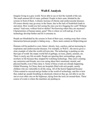 Wall-E Analysis
Imagine living in a grey world. Never able to see or feel the warmth of the sun.
The small amount left of water, polluted. People in their seats, blinded by the
screens in front of them. A drastic increase of obesity and cardiovascular diseases.
Of course obesity may go away in the future, due to the lack of foodwhich leads to
starvation. How would you feel seeing the ones you love begging for a job? Without
money? And soon, without food or shelter? Not knowing where they are anymore?
Characteristics of human nature, gone? This is where we will end up, if we let
technology develop further and let it consume us.
People are blindsided by the screens in front of their eyes, wasting away their vision.
Interaction between people is fading away. ... Show more content on Helpwriting.net
...
Humans will be pushed to a new future: obesity, lazy, careless, and an increasing in
respiratory and cardiovascular diseases. For example, in Wall E , the movie gives a
clear example of what this world will turn into. The technology is pushing us into
that type of world: the empty world full of garbage, no trees, plants, animals, etc.
There is rarely any life on earth. People are ignoring their surroundings, going
nowhere in life because they stopped for watching technology. They aren t creating
any memories and friends, not even caring about their emotional, mental, and
physical health, even if they deny it. Some of these events are already happening,
Global Warming. In China, there are hospitals filled with sick people, mostly
children who are vulnerable to all the smog. All of the horror happened because
China wanted to succeed and go further in the world of technology, and this is how
they ended up: people breathing in chemicals wherever they go, not able to see the
sun or even other cars on the highways, dying from the toxic air around them. These
course of events is where the machines are pushing us
 