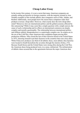 Cheap Labor Essay
In the twenty first century, it is not a secret that many American companies are
actually setting up factories in foreign countries, with the majority located in Asia.
Notable examples of this include athletic shoe companies such as Nike, Adidas, and
Reebok Additionally, most people know the reason these companies make their
products overseas: cheap labor. However, what exactly does the term cheap labor
entail? Moreover, how are international politics and the global economy affected by
this outsourcing? While it may seem like a simple question with a simple answer, the
cause of such a relationship and its effects on international commerce are deeply
complex and morally questionable. The relationship between international politics
and offshore athletic shoeproduction is a surprisingly complex one. Its origins are in
the era of the Cold War, when American shoe companies began moving their
production offshore. Nike closed the last of their factories based in the United States
in 1975, choosing instead to put their factories in the countries that were close allies.
While China now produces one third of all athletic shoes, most athletic shoe factories
were located in South Koreafrom the seventies through the nineties (Enloe, 272).
Because South Korea and the United States were strong allies during the Cold War,
the American shoes being produced were, in a sense, militarized. The militarization
of athletic shoes occured due to the agreements between the major American shoe
 