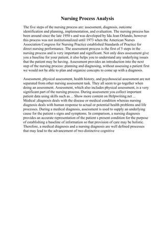 Nursing Process Analysis
The five steps of the nursing process are: assessment, diagnosis, outcome
identification and planning, implementation, and evaluation. The nursing process has
been around since the late 1950 s and was developed by Ida Jean Orlando, however
this process was not institutionalized until 1973 when the American Nurses
Association Congress for Nursing Practice established Standards of Practice for
direct nursing performance. The assessment process is the first of 5 steps in the
nursing process and is very important and significant. Not only does assessment give
you a baseline for your patient, it also helps you to understand any underlying issues
that the patient may be having. Assessment provides an introduction into the next
step of the nursing process: planning and diagnosing, without assessing a patient first
we would not be able to plan and organize concepts to come up with a diagnosis.
Assessment, physical assessment, health history, and psychosocial assessment are not
separated from other nursing assessment task. They all seem to go together when
doing an assessment. Assessment, which also includes physical assessment, is a very
significant part of the nursing process. During assessment you collect important
patient data using skills such as ... Show more content on Helpwriting.net ...
Medical ;diagnosis deals with the disease or medical condition whereas nursing
diagnosis deals with human response to actual or potential health problems and life
processes. During a medical diagnosis, assessment is used to supply an underlying
cause for the patient s signs and symptoms. In comparison, a nursing diagnosis
provides an accurate representation of the patient s present condition for the purpose
of establishing a baseline of information so that provision of care may be holistic.
Therefore, a medical diagnosis and a nursing diagnosis are well defined processes
that may lead to the advancement of two distinctive cognitive
 
