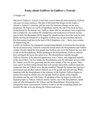 Essay about Gulliver in Gulliver s Travels
A Simple Life
The novel, Gulliver s Travels, is just that, a novel about the main character, Gulliver
who goes on many journeys. The part of this book that brings out the reader s
interest is Gulliver s character and the ways his character changes as the story
progresses. He begins as a naГЇve Englishman and by the end of the book he has a
strong hatred for the human race. Gulliver shows that his adventures have taught him
that a simple life, one without the complexities and weaknesses of human society,
may be best, but the simple life he longed for should not have been the route he took.
Before leaving his hometown in England, Gulliver was an open minded character.
His first journey lead him to the land of the Lilliputians, who ... Show more content
on Helpwriting.net ...
Luckily for Gulliver, he managed to escape being blinded; at least for the time being.
On his second journey, Gulliver visited the island where the Houyhnhnms and Yahoos
resided. On this island the first people that Gulliver saw were the Yahoos but was first
to talk to the Houyhnhnms. While speaking to the Houyhnhnms, Gulliver realized
how intelligent the horse like specie was. The Houyhnhnms initially thought
Gulliver, because of the physical appearance, was a Yahoo, who happened superior
to the rest of them. On this island, the Houyhnhnms were the dominant species while
the Yahoos were the less governing and the more savage of the two groups. They
were said to be flesh eating animals that were greedy and selfish. Gulliver made the
connection that the Yahoos were like the mankind. Though the human race has laws,
government and art, their natural instincts are to be greedy and self striving. While
speaking with the Houyhnhnms of the relations of the English, Gulliver begins to
realize how much he dislikes his own people. Gulliver speaks of the English
Revolution and the war with France. In speaking of this, he begins to refer to the
English people as Yahoos. Gulliver and his master, one of the Houyhnhnms, speak
more of what distinguishes the Yahoos and the Houyhnhnms. Becoming more
intrigued by these conversations, Gulliver wants to see the compelling details for
himself. He asks to be put among the Yahoos and notices
 