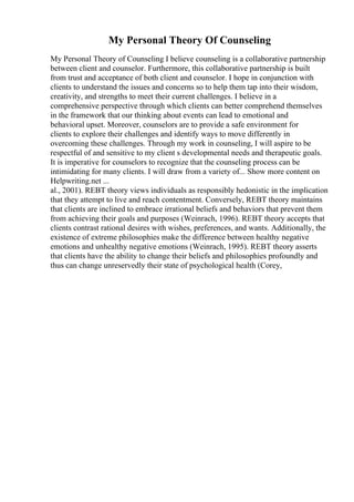 My Personal Theory Of Counseling
My Personal Theory of Counseling I believe counseling is a collaborative partnership
between client and counselor. Furthermore, this collaborative partnership is built
from trust and acceptance of both client and counselor. I hope in conjunction with
clients to understand the issues and concerns so to help them tap into their wisdom,
creativity, and strengths to meet their current challenges. I believe in a
comprehensive perspective through which clients can better comprehend themselves
in the framework that our thinking about events can lead to emotional and
behavioral upset. Moreover, counselors are to provide a safe environment for
clients to explore their challenges and identify ways to move differently in
overcoming these challenges. Through my work in counseling, I will aspire to be
respectful of and sensitive to my client s developmental needs and therapeutic goals.
It is imperative for counselors to recognize that the counseling process can be
intimidating for many clients. I will draw from a variety of... Show more content on
Helpwriting.net ...
al., 2001). REBT theory views individuals as responsibly hedonistic in the implication
that they attempt to live and reach contentment. Conversely, REBT theory maintains
that clients are inclined to embrace irrational beliefs and behaviors that prevent them
from achieving their goals and purposes (Weinrach, 1996). REBT theory accepts that
clients contrast rational desires with wishes, preferences, and wants. Additionally, the
existence of extreme philosophies make the difference between healthy negative
emotions and unhealthy negative emotions (Weinrach, 1995). REBT theory asserts
that clients have the ability to change their beliefs and philosophies profoundly and
thus can change unreservedly their state of psychological health (Corey,
 