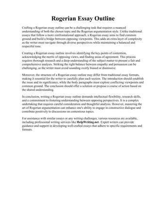 Rogerian Essay Outline
Crafting a Rogerian essay outline can be a challenging task that requires a nuanced
understanding of both the chosen topic and the Rogerian argumentation style. Unlike traditional
essays that follow a more confrontational approach, a Rogerian essay aims to find common
ground and build a bridge between opposing viewpoints. This adds an extra layer of complexity
as the writer must navigate through diverse perspectives while maintaining a balanced and
respectful tone.
Creating a Rogerian essay outline involves identifying the key points of contention,
acknowledging the merits of opposing views, and finding areas of agreement. This process
requires thorough research and a deep understanding of the subject matter to present a fair and
comprehensive analysis. Striking the right balance between empathy and persuasion can be
challenging, as the writer must avoid sounding overly biased or dismissive.
Moreover, the structure of a Rogerian essay outline may differ from traditional essay formats,
making it essential for the writer to carefully plan each section. The introduction should establish
the issue and its significance, while the body paragraphs must explore conflicting viewpoints and
common ground. The conclusion should offer a solution or propose a course of action based on
the shared understanding.
In conclusion, writing a Rogerian essay outline demands intellectual flexibility, research skills,
and a commitment to fostering understanding between opposing perspectives. It is a complex
undertaking that requires careful consideration and thoughtful analysis. However, mastering the
art of Rogerian argumentation can enhance one's ability to engage in constructive dialogue and
contribute positively to discussions on contentious topics.
For assistance with similar essays or any writing challenges, various resources are available,
including professional writing services like HelpWriting.net. Expert writers can provide
guidance and support in developing well-crafted essays that adhere to specific requirements and
formats.
Rogerian Essay Outline Rogerian Essay Outline
 