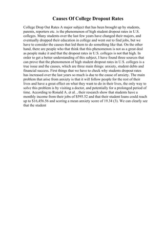 Causes Of College Dropout Rates
College Drop Out Rates A major subject that has been brought up by students,
parents, reporters etc. is the phenomenon of high student dropout rates in U.S.
colleges. Many students over the last few years have changed their majors, and
eventually dropped their education in college and went out to find jobs, but we
have to consider the causes that led them to do something like that. On the other
hand, there are people who that think that this phenomenon is not as a great deal
as people make it and that the dropout rates in U.S. colleges is not that high. In
order to get a better understanding of this subject, I have found three sources that
can prove that the phenomenon of high student dropout rates in U.S. colleges is a
true issue and the causes, which are three main things: anxiety, student debts and
financial success. First things that we have to check why students dropout rates
has increased over the last years so much is due to the cause of anxiety. The main
problem that arise from anxiety is that it will follow people for the rest of their
lives and have a great effect on what they want to do in their lives, the only way to
solve this problem is by visiting a doctor, and potentially for a prolonged period of
time. According to Ronald A. et al. , their research show that students have a
monthly income from their jobs of $595.52 and that their student loans could reach
up to $16,456.56 and scoring a mean anxiety score of 19.34 (3). We can clearly see
that the student
 