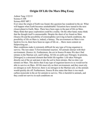 Origin Of Life On Mars Dbq Essay
Ashton Tang 1/22/15
Science 6 308
Science RST MP 2
Ever since the origin of Earth was found, this question has wandered in the air. What
will happen when Earth becomes uninhabitable? Scientists have turned to the next
closest planet to Earth, Mars. There have been signs in the past of life on Mars.
Many think that space exploration could be a reality. On the other hand, many think
that the thought itself is unreasonable. Despite the sheet of ice found on Mars
(Source D) and the possibility of extremophiles surviving in harsh conditions, the
possibility of life on Mars is, indeed, a fantasy. The environment on Mars is too
harsh to live in, there have been no signs of life on ... Show more content on
Helpwriting.net ...
Mars conditions make it extremely difficult for any type of living organism to
survive. The text states 7) Environmental reaction. All animals interact with their
environment. (Source A). Furthermore, the ext in Source B states We don t find
nitrates in the Martian soil, said Catling. All life on earth uses Nitrogen. In proteins,
[Nitrogen] is a structural element that holds life together. Life takes Nitrogen
directly out of the air and puts it into the soil to form nitrates. But we don t see
nitrates on Mars. This shows that if any type of organism known to us would not be
able to survive on Mars. All life must rely on their environment, and they must rely
on nitrogen as well. However, there is no nitrogen in the Martian soil, so the animals
would quickly die off. Furthermore, Source B also states that there is too much
carbon monoxide in the air for animals to survive. This is harmful to animals, and
they could not survive in such conditions on
 