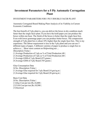 Investment Parameters for a 5 Ply Automatic Corrugation
Plant
INVESTMENT PARAMETERS FOR 5 PLY DOUBLE FACER PLANT
Automatic Corrugated Board Making Plant Analysis of its Viability in Current
Economic Conditions
The best benefit of 5 ply plant is, you can deliver the boxes in dry condition much
faster than the single facer plant. If you have the kraft paper you can produce the
boxes within one hour. The finish of the boxes is better than the single facer box.
Even with lower grammage paper you can produce better boxes. The compression
strength of 5 ply plant box is about 10% higher than the single facer box. This is my
experience. The labour requirement is less in the 5 ply plant and you can use 5
different types of paper, 5 different varieties of paper to produce a single box to
achieve a ... Show more content on Helpwriting.net ...
|Description |Value |
|1 |Average Production of 3 ply as % of Total Production |40 |
|2 |Average Production of 5 ply as % of Total Production |60 |
|3 |Average GSM of 3 ply Board |475 grams |
|4 |Average GSM of 5 ply Board |785 grams |
Glue Consumption Data
|S.No. |Description |Value |
|1 |Average Glue required for 3 ply Board |14 gm/sq.m |
|2 |Average Glue required for 5 ply Board |28 gm/sq.m |
Basic Cost Data
|S.No. |Description |Value |
|1 |Glue Cost per ton |Rs.16,000 |
|2 |F.Oil Cost per ton |Rs.10,500 |
|3 |Electrical
 