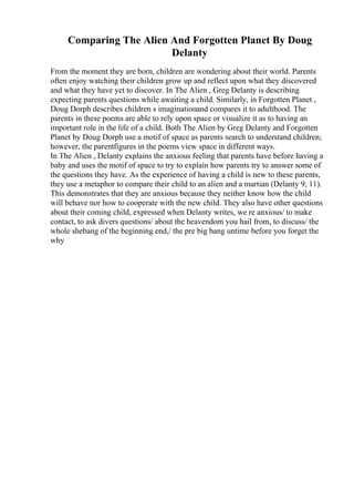 Comparing The Alien And Forgotten Planet By Doug
Delanty
From the moment they are born, children are wondering about their world. Parents
often enjoy watching their children grow up and reflect upon what they discovered
and what they have yet to discover. In The Alien , Greg Delanty is describing
expecting parents questions while awaiting a child. Similarly, in Forgotten Planet ,
Doug Dorph describes children s imaginationand compares it to adulthood. The
parents in these poems are able to rely upon space or visualize it as to having an
important role in the life of a child. Both The Alien by Greg Delanty and Forgotten
Planet by Doug Dorph use a motif of space as parents search to understand children;
however, the parentfigures in the poems view space in different ways.
In The Alien , Delanty explains the anxious feeling that parents have before having a
baby and uses the motif of space to try to explain how parents try to answer some of
the questions they have. As the experience of having a child is new to these parents,
they use a metaphor to compare their child to an alien and a martian (Delanty 9, 11).
This demonstrates that they are anxious because they neither know how the child
will behave nor how to cooperate with the new child. They also have other questions
about their coming child, expressed when Delanty writes, we re anxious/ to make
contact, to ask divers questions/ about the heavendom you hail from, to discuss/ the
whole shebang of the beginning end,/ the pre big bang untime before you forget the
why
 
