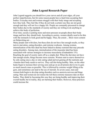 John Legend Research Paper
John Legend suggests you should love your curves and all your edges, all your
perfect imperfections, but for some reason people have a hard time accepting their
bodies. Everyday men and women struggle with their body image and accepting
how they look. They feel like if they do not look a certain way they are not good
enough and they will not live a happy life. People are constantly pressured to change
their bodies due to the standards of society and they are willing to do anything to
achieve this body of perfection.
Over time, society is putting more and more pressure on people about their body
image and how they should look. According to society, women ideally need to be thin
with flat stomachs to look good and be happy. Thus, the extent ... Show more content
on Helpwriting.net ...
Many people start with diets, but these diets do not have fast enough results, so they
turn to starvation, eating disorders, and extreme workouts. Among women,
internalization of the thin ideal has been linked to dietary restraint that may precede
eating disorders. Among men, internalization of the muscular ideal has been
associated with various strategies to increase muscularity (Gudnadottir 151).
Reaching the goal of society starts off as a simple diet. When the diet does not have
fast enough results, things become more extreme. Women start to starve themselves
by only eating once a day or only eating salad and not gaining all the nutrients and
vitamins their body needs to survive. They call this being healthy. Men, on the other
hand, begin to increase their serving sizes and go on an all protein diet to try to gain
as much muscle mass as possible. This is followed by extreme weight lifting at the
gym, and sometimes can lead to the use of steroids. In severe cases, men and
women both begin to develop eating disorders such as anorexia nervosa and binge
eating. Men and women do not realize the toll these extreme measures take on their
bodies. They think by becoming this way they are being healthy and improving their
overall health, but in reality, they are harming their bodies. However, these practices
could increase the
 