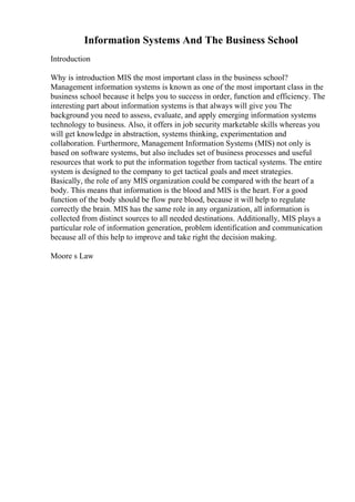 Information Systems And The Business School
Introduction
Why is introduction MIS the most important class in the business school?
Management information systems is known as one of the most important class in the
business school because it helps you to success in order, function and efficiency. The
interesting part about information systems is that always will give you The
background you need to assess, evaluate, and apply emerging information systems
technology to business. Also, it offers in job security marketable skills whereas you
will get knowledge in abstraction, systems thinking, experimentation and
collaboration. Furthermore, Management Information Systems (MIS) not only is
based on software systems, but also includes set of business processes and useful
resources that work to put the information together from tactical systems. The entire
system is designed to the company to get tactical goals and meet strategies.
Basically, the role of any MIS organization could be compared with the heart of a
body. This means that information is the blood and MIS is the heart. For a good
function of the body should be flow pure blood, because it will help to regulate
correctly the brain. MIS has the same role in any organization, all information is
collected from distinct sources to all needed destinations. Additionally, MIS plays a
particular role of information generation, problem identification and communication
because all of this help to improve and take right the decision making.
Moore s Law
 