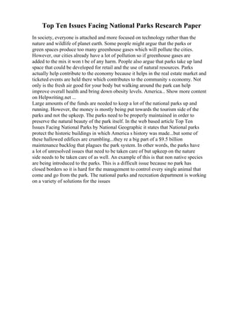 Top Ten Issues Facing National Parks Research Paper
In society, everyone is attached and more focused on technology rather than the
nature and wildlife of planet earth. Some people might argue that the parks or
green spaces produce too many greenhouse gases which will pollute the cities.
However, our cities already have a lot of pollution so if greenhouse gases are
added to the mix it won t be of any harm. People also argue that parks take up land
space that could be developed for retail and the use of natural resources. Parks
actually help contribute to the economy because it helps in the real estate market and
ticketed events are held there which contributes to the community s economy. Not
only is the fresh air good for your body but walking around the park can help
improve overall health and bring down obesity levels. America... Show more content
on Helpwriting.net ...
Large amounts of the funds are needed to keep a lot of the national parks up and
running. However, the money is mostly being put towards the tourism side of the
parks and not the upkeep. The parks need to be properly maintained in order to
preserve the natural beauty of the park itself. In the web based article Top Ten
Issues Facing National Parks by National Geographic it states that National parks
protect the historic buildings in which America s history was made...but some of
these hallowed edifices are crumbling...they re a big part of a $9.5 billion
maintenance backlog that plagues the park system. In other words, the parks have
a lot of unresolved issues that need to be taken care of but upkeep on the nature
side needs to be taken care of as well. An example of this is that non native species
are being introduced to the parks. This is a difficult issue because no park has
closed borders so it is hard for the management to control every single animal that
come and go from the park. The national parks and recreation department is working
on a variety of solutions for the issues
 