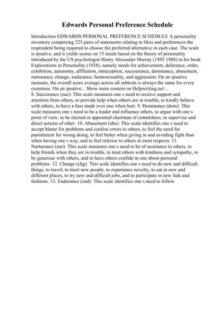 Edwards Personal Preference Schedule
Introduction EDWARDS PERSONAL PREFERENCE SCHEDULE A personality
inventory comprising 225 pairs of statements relating to likes and preferences the
respondent being required to choose the preferred alternative in each case. The scale
is ipsative, and it yields scores on 15 needs based on the theory of personality
introduced by the US psychologist Henry Alexander Murray (1893 1988) in his book
Explorations in Personality (1938), namely needs for achievement, deference, order,
exhibition, autonomy, affiliation, intraception, succourance, dominance, abasement,
nurturance, change, endurance, homosexuality, and aggression. On an ipsative
measure, the overall score average across all subtests is always the same for every
examinee. On an ipsative... Show more content on Helpwriting.net ...
8. Succorance (suc): This scale measures one s need to receive support and
attention from others, to provide help when others are in trouble, to kindly behave
with others, to have a fuss made over one when hurt. 9. Dominance (dom): This
scale measures one s need to be a leader and influence others, to argue with one s
point of view, to be elected or appointed chairman of committees, to supervise and
direct actions of other. 10. Abasement (aba): This scale identifies one s need to
accept blame for problems and confess errors to others, to feel the need for
punishment for wrong doing, to feel better when giving in and avoiding fight than
when having one s way, and to feel inferior to others in most respects. 11.
Nurturance (nur): This scale measures one s need to be of assistance to others, to
help friends when they are in trouble, to treat others with kindness and sympathy, to
be generous with others, and to have others confide in one about personal
problems. 12. Change (chg): This scale identifies one s need to do new and difficult
things, to travel, to meet new people, to experience novelty, to eat in new and
different places, to try new and difficult jobs, and to participate in new fads and
fashions. 13. Endurance (end): This scale identifies one s need to follow
 