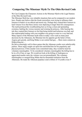 Comparing The Minotaur Myth To The Ohio Revised Code
We Can Compare the Characters Actions in the Minotaur Myth to the Legal Statutes
of the Ohio Revised Code.
The Minotaur Myth has very relatable situations that can be compared to our modern
laws. People may believe that the Greek storytellers were trying to influence their
listeners to behave in an ethical and moral way. Perhaps they wanted their listeners to
lead virtuous lives that these stories were depicting in larger than life consequences.
The myth portrayed the swashbuckling hero as living a clean and upstanding
existence, battling the vicious monster and winning the princess. After hearing this
tale they wanted their listeners to feel that being lustful and lecherous was bad, and
that unprincipled trading with your neighbor was going to come to a very bad end.
Many aspects of the Minotaur myth relate to today s laws such as many poor
decisions by the Atheneans, the Minotaur lets his appetite get the better of him,
Aegeus gets greedy, and King Midas is our central bad guy.... Show more content on
Helpwriting.net ...
He did so amazingly well in these games that the Athenean youths were unbelievably
jealous. These angry toughs set upon him and killed him for his popularity and
physical prowess. If this murder were committed today, they would be tried for
voluntary manslaughter. To be considered voluntary manslaughter the killing has to
be in a fit of fury or rage. We would not look at the killing of Androgeus as
aggravated murder since the violence was not premeditated. The voluntary
manslaughter so enraged King Midas that he demanded retaliation from the
Atheneans. He made the Athenean populace send a tribute of 14 youths every 9
 