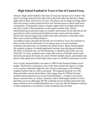 High School Football in Texas is Out of Control Essay
Abstract: High school football in the state of Texas has become out of control. The
sport is no longer played for the sake of the school but rather has become a Friday
night ritual to these small towns in Texas. The players are no longer just high school
kids inter acting in school sports but have now become heroes to these small town
communities. Communities simply no longer support their local high school team
but rally in pride of their hometown rivalry against another team. School
administratorsand coachesno longer are teachers and mentors for the kids but are the
equivalent to what in professional football are team owners and real coaches .
Parents have become agents and sacrifice their jobs and homes so that their child...
Show more content on Helpwriting.net ...
According to many, the game has become out of control in Texas, but continues to
draw crowds in by the thousands. For as long as most of us can remember,
academics and sports have co existed in the school system. Sports should support
the academic program. It should supplement learning, team playing and enhance
life skills. It should be fun, not life threatening, is should be part of life, not your
whole life. In Texas, academics gets swept aside in favor of football, parents quit
their jobs and uproot the family in search of better football schools, and students and
players alike spend most of their high school years in a football crazed state of mind.
Over seventy thousand dollars was spent in 1990 for the Permian Panthers travel
budget. The business community is one of the main reasons this figure is so high,
every year the community fights for who will get certain pages in the Permian
program booklets that are sold at each game. The programs generate over fifty
thousand dollars and are about thirty to forty pages long. In 1988 the Permian
yearbook alone generated over twenty thousand dollars ...virtually every lawyer,
doctor, insurance firm, car dealer, restaurant, and oil field supply business in town
had taken out an ad. (Bissinger 40) The yearbook ran two hundred and twenty four
pages and had over five hundred business ads. Every year that the Panthers would go
to state competition every business would completely decorate their
 