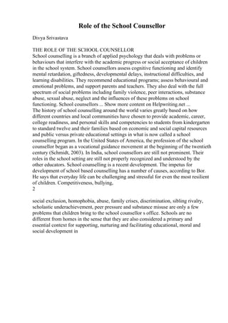 Role of the School Counsellor
Divya Srivastava
THE ROLE OF THE SCHOOL COUNSELLOR
School counselling is a branch of applied psychology that deals with problems or
behaviours that interfere with the academic progress or social acceptance of children
in the school system. School counsellors assess cognitive functioning and identify
mental retardation, giftedness, developmental delays, instructional difficulties, and
learning disabilities. They recommend educational programs; assess behavioural and
emotional problems, and support parents and teachers. They also deal with the full
spectrum of social problems including family violence, peer interactions, substance
abuse, sexual abuse, neglect and the influences of these problems on school
functioning. School counsellors ... Show more content on Helpwriting.net ...
The history of school counselling around the world varies greatly based on how
different countries and local communities have chosen to provide academic, career,
college readiness, and personal skills and competencies to students from kindergarten
to standard twelve and their families based on economic and social capital resources
and public versus private educational settings in what is now called a school
counselling program. In the United States of America, the profession of the school
counsellor began as a vocational guidance movement at the beginning of the twentieth
century (Schmidt, 2003). In India, school counsellors are still not prominent. Their
roles in the school setting are still not properly recognized and understood by the
other educators. School counselling is a recent development. The impetus for
development of school based counselling has a number of causes, according to Bor.
He says that everyday life can be challenging and stressful for even the most resilient
of children. Competitiveness, bullying,
2
social exclusion, homophobia, abuse, family crises, discrimination, sibling rivalry,
scholastic underachievement, peer pressure and substance misuse are only a few
problems that children bring to the school counsellor s office. Schools are no
different from homes in the sense that they are also considered a primary and
essential context for supporting, nurturing and facilitating educational, moral and
social development in
 