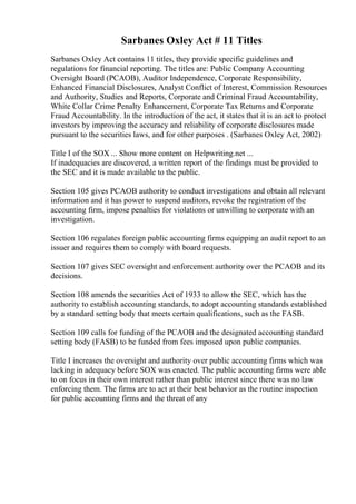 Sarbanes Oxley Act # 11 Titles
Sarbanes Oxley Act contains 11 titles, they provide specific guidelines and
regulations for financial reporting. The titles are: Public Company Accounting
Oversight Board (PCAOB), Auditor Independence, Corporate Responsibility,
Enhanced Financial Disclosures, Analyst Conflict of Interest, Commission Resources
and Authority, Studies and Reports, Corporate and Criminal Fraud Accountability,
White Collar Crime Penalty Enhancement, Corporate Tax Returns and Corporate
Fraud Accountability. In the introduction of the act, it states that it is an act to protect
investors by improving the accuracy and reliability of corporate disclosures made
pursuant to the securities laws, and for other purposes . (Sarbanes Oxley Act, 2002)
Title I of the SOX ... Show more content on Helpwriting.net ...
If inadequacies are discovered, a written report of the findings must be provided to
the SEC and it is made available to the public.
Section 105 gives PCAOB authority to conduct investigations and obtain all relevant
information and it has power to suspend auditors, revoke the registration of the
accounting firm, impose penalties for violations or unwilling to corporate with an
investigation.
Section 106 regulates foreign public accounting firms equipping an audit report to an
issuer and requires them to comply with board requests.
Section 107 gives SEC oversight and enforcement authority over the PCAOB and its
decisions.
Section 108 amends the securities Act of 1933 to allow the SEC, which has the
authority to establish accounting standards, to adopt accounting standards established
by a standard setting body that meets certain qualifications, such as the FASB.
Section 109 calls for funding of the PCAOB and the designated accounting standard
setting body (FASB) to be funded from fees imposed upon public companies.
Title I increases the oversight and authority over public accounting firms which was
lacking in adequacy before SOX was enacted. The public accounting firms were able
to on focus in their own interest rather than public interest since there was no law
enforcing them. The firms are to act at their best behavior as the routine inspection
for public accounting firms and the threat of any
 