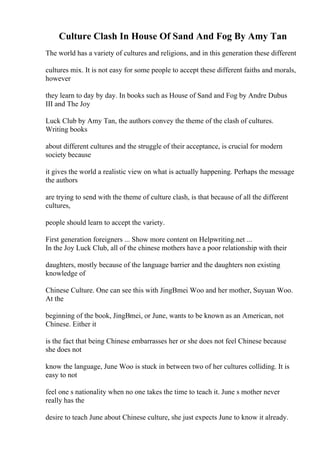 Culture Clash In House Of Sand And Fog By Amy Tan
The world has a variety of cultures and religions, and in this generation these different
cultures mix. It is not easy for some people to accept these different faiths and morals,
however
they learn to day by day. In books such as House of Sand and Fog by Andre Dubus
III and The Joy
Luck Club by Amy Tan, the authors convey the theme of the clash of cultures.
Writing books
about different cultures and the struggle of their acceptance, is crucial for modern
society because
it gives the world a realistic view on what is actually happening. Perhaps the message
the authors
are trying to send with the theme of culture clash, is that because of all the different
cultures,
people should learn to accept the variety.
First generation foreigners ... Show more content on Helpwriting.net ...
In the Joy Luck Club, all of the chinese mothers have a poor relationship with their
daughters, mostly because of the language barrier and the daughters non existing
knowledge of
Chinese Culture. One can see this with JingВmei Woo and her mother, Suyuan Woo.
At the
beginning of the book, JingВmei, or June, wants to be known as an American, not
Chinese. Either it
is the fact that being Chinese embarrasses her or she does not feel Chinese because
she does not
know the language, June Woo is stuck in between two of her cultures colliding. It is
easy to not
feel one s nationality when no one takes the time to teach it. June s mother never
really has the
desire to teach June about Chinese culture, she just expects June to know it already.
 