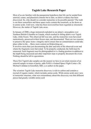 Tagish Lake Research Paper
Most of us are familiar with the panspermia hypothesis that life can be seeded from
asteroid, comet, and planetoid contents but to date, no direct evidence has been
discovered. So, why should we consider meteorites to be possible parents? The truth
is out there somewhere and these space rocks contain the essentials, as far down as
to amino acids. Until now, what has been recovered has been regarded as structured.
However, the matter of Tagish Lake arose.
In January of 2000, a huge meteoroid exploded in our planet s atmosphere over
Northern British Columbia in Canada, which resulted in falling debris over Tagish
Lake, while frozen. This observed fall was rare, and the meteorites were harvested
meticulously, preserved in their frozen state, and documented. There are two reasons:
to preserve the space stone s integrity and to ensure that no contamination could take
place either to the ... Show more content on Helpwriting.net ...
It involves more than just documenting the date and time of the observed event and
where the fragments were harvested. To be properly conducted, the field must be
measured. Each fragment must be photographed in it s finding position in addition to
the depth being measured and other important steps to properly document the event.
Nothing should be left to speculation.
These first Tagish Lake samples are the nearest we have to an return mission of an
asteroid sample in terms of purity, adds NASA s Godard Space Flight Center s Dr.
Michael Callahan in Greenbelt, MD, a co author on the paper.
The scientists Tagish Lake meteorite discovery is rich in carbon and contains a
myriad of organic matter, which includes amino acids. While amino acids aren t new
to meteoritic structure, what was extraordinary about this discovery was that different
pieces had greatly variable amino acid
 