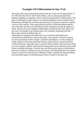 Examples Of Utilitarianism In Star Trek
The needs of the many outweigh the needs of the few or the one. So spoke Spock, in
the 1982 film Star Trek II: The Wrath of Khan, and in so doing spawned both a
popular catchphrase in geekdom, and a common summarization of utilitarianism. The
goal of utilitarianism, quite simply, is to maximize happiness and to minimize harm
(Nathanson), although this can mean that minorities in a group are ignored or injured
in favor of the majority. Some argue that the benefits of utilitarianismoutweigh the
costs, but other say that every individual must be considered, not just the group as a
whole. This isn t the only example of philosophy and ethicsin Star Trek, either, and
this essay will attempt to go through quite a few examples, beginning with that...
Show more content on Helpwriting.net ...
Admittedly, his arguments do make more sense if emotion and tradition are
removed from consideration, leaving only logic in the equation. However, humans
are all too emotional, much to Singer s confusion (and Spock s as well). People are
simply unable to always put aside their feelings, and will show a great deal of bias
is ethical decisions, especially when it comes to family. Parents will rescue their child
over two strangers; children will keep their ailing parents alive when the money could
be put to feeding the hungry. Not only that, but following the tenets of utilitarianism
precisely is much too strenuous for any one person, since the philosophy also requires
giving of yourself to maximize the wellbeing of others, whether this means donating
your unneeded organs or contributing great sums of money to the poor and
 