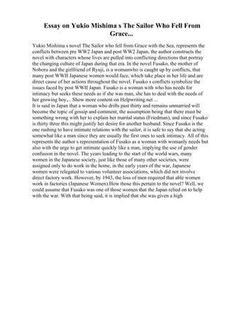 Essay on Yukio Mishima s The Sailor Who Fell From
Grace...
Yukio Mishima s novel The Sailor who fell from Grace with the Sea, represents the
conflicts between pre WW2 Japan and post WW2 Japan, the author constructs the
novel with characters whose lives are pulled into conflicting directions that portray
the changing culture of Japan during that era. In the novel Fusako, the mother of
Noboru and the girlfriend of Ryuji, is a womanwho is caught up by conflicts, that
many post WWII Japanese women would face, which take place in her life and are
direct cause of her actions throughout the novel. Fusako s conflicts symbolize the
issues faced by post WWII Japan. Fusako is a woman with who has needs for
intimacy but seeks these needs as if she was man, she has to deal with the needs of
her growing boy,... Show more content on Helpwriting.net ...
It is said in Japan that a woman who drifts past thirty and remains unmarried will
become the topic of gossip and comment, the assumption being that there must be
something wrong with her to explain her marital status (Friedman), and since Fusako
is thirty three this might justify her desire for another husband. Since Fusako is the
one rushing to have intimate relations with the sailor, it is safe to say that she acting
somewhat like a man since they are usually the first ones to seek intimacy. All of this
represents the author s representation of Fusako as a woman with womanly needs but
also with the urge to get intimate quickly like a man, implying the use of gender
confusion in the novel. The years leading to the start of the world wars, many
women in the Japanese society, just like those of many other societies, were
assigned only to do work in the home, in the early years of the war, Japanese
women were relegated to various volunteer associations, which did not involve
direct factory work. However, by 1943, the loss of men required that able women
work in factories (Japanese Women).How those this pertain to the novel? Well, we
could assume that Fusako was one of those women that the Japan relied on to help
with the war. With that being said, it is implied that she was given a high
 