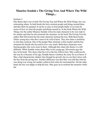 Maurice Sendak s The Giving Tree And Where The Wild
Things...
Seminar 2
One theme that I saw in both The Giving Tree and Where the Wild Things Are was
mistreating others. In both books the boys mistreat people and things around them
and take them for granted. It can be so easy to treat people badly so we must be
aware of how we treat the people and things around us. In the book Where the Wild
Things Are the author Maurice Sendak writes his main character to be very rude to
his mother and later he also mistreats the monsters. In the book The Giving Tree the
author Shel Silverstein has the main character mistreat the tree. Both these books
follow young boys who don t seem to be well at heart. They also share a similarity
in who they mistreat. One of the people Max mistreats is him mother and the boy
mistreats his friend who he used to love very much. Both these characters were
hurting people who were close to them. Although they share this theme it is still
different. While Sendak writes about Max in his young age, Silverstein ages the
boy in his book. This shows that the evil in the boy follows him. Max could just be
the way he is because of his age, Sendak doesn t continue the story for us to know if
Max s bad characteristic shadow him though his growth, but we see that it does with
the boy from the giving tree. Another difference was that Max was told that what he
was doing was wrong, his mother yelled at him when he mistreated her. On the other
hand, the tree was happy to help the boy. Max goes on to mistreat the monsters while
the
 