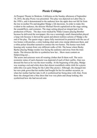 Picnic Critique
At Prospect Theater in Modesto, California on the Sunday afternoon of September
18, 2016, the play Picnic was presented. This play was depicted on Labor Day in
the 1950 s, and it demonstrated to the audience how the apple does not fall far from
the tree in mother Flo and daughter Madge s life decisions. In order to make this
evident to the audience, the director Michael Hewitt capitalized on the stage setting,
the soundeffects, and costumes. The stage setting played an integral part in the
production of Picnic . The days were tracked by Nikko Linares playing Bomber
because he delivered the newspaper; this was a seemingly small characterthat played
a large role because it showed the quick and almost reckless actions of Madge a the
end of the play. The quaint stage s space fully maximized its potential with the use of
two homes with porches, a retro looking chair and a tree stump inbetween them, and
a white picket fencethat seemed to connect the two homes. The homes were both
housing only women from very different walks of life. The house where Becky
Bjerke playing Madge resides was facing the audience and away from the train
tracks. The director did this to symbolize how her... Show more content on
Helpwriting.net ...
The actors and actresses were all wearing clothes that fit them well. The socio
economic status of each character was depicted of each of their outfits; Alan was
dressed the best as he was the most wealthy. At the beginning of the play, Madge
was wearing a red and white dress that almost resembled a table cloth for a picnic
table (this was quite fitting for the Labor Day picnic). Although, she changed into
her new pink gown that her mother had bought for her for another occasion, so
when her mother had her take it off, it symbolized her being done with Alan. From
there she changed into a blue dress that was very plain and cheap looking; this
symbolized how she had moved onto
 