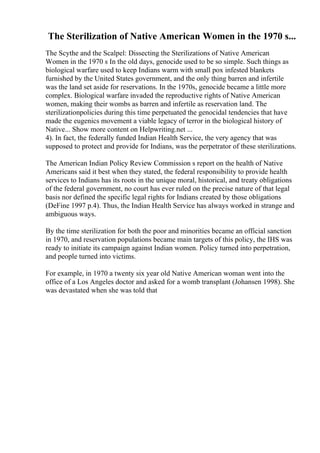 The Sterilization of Native American Women in the 1970 s...
The Scythe and the Scalpel: Dissecting the Sterilizations of Native American
Women in the 1970 s In the old days, genocide used to be so simple. Such things as
biological warfare used to keep Indians warm with small pox infested blankets
furnished by the United States government, and the only thing barren and infertile
was the land set aside for reservations. In the 1970s, genocide became a little more
complex. Biological warfare invaded the reproductive rights of Native American
women, making their wombs as barren and infertile as reservation land. The
sterilizationpolicies during this time perpetuated the genocidal tendencies that have
made the eugenics movement a viable legacy of terror in the biological history of
Native... Show more content on Helpwriting.net ...
4). In fact, the federally funded Indian Health Service, the very agency that was
supposed to protect and provide for Indians, was the perpetrator of these sterilizations.
The American Indian Policy Review Commission s report on the health of Native
Americans said it best when they stated, the federal responsibility to provide health
services to Indians has its roots in the unique moral, historical, and treaty obligations
of the federal government, no court has ever ruled on the precise nature of that legal
basis nor defined the specific legal rights for Indians created by those obligations
(DeFine 1997 p.4). Thus, the Indian Health Service has always worked in strange and
ambiguous ways.
By the time sterilization for both the poor and minorities became an official sanction
in 1970, and reservation populations became main targets of this policy, the IHS was
ready to initiate its campaign against Indian women. Policy turned into perpetration,
and people turned into victims.
For example, in 1970 a twenty six year old Native American woman went into the
office of a Los Angeles doctor and asked for a womb transplant (Johansen 1998). She
was devastated when she was told that
 