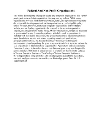 Federal And Non Profit Organizations
This memo discusses the findings of federal and non profit organizations that support
public policy research in transportation, forestry, and agriculture. While many
organizations provided funds for transportation, forest, and agricultural needs; many
did not provide funding opportunities for organizations to conduct public policy
related research. However, thirty four non profit organizations and two federal
website provide funding opportunities for research in the areas transportation,
forestry, and/or agricultural public policy. Of those foundations, fifteen are discussed
in greater detail below. An excel spreadsheet with links to all organizations is
included with this memo. In addition, the spreadsheet contains additional details on
some foundations, such as restrictions regarding unsolicited applications,
geographical limitations, etc. Federal Grants.gov Grants.gov is the federal
government s central depository for grant programs from federal agencies such as the
U.S. Department of Transportation, Department of Agriculture, and Environmental
Protection Agency. Information for over one thousand grant programs that provide
approximately $500 billion in annual awards is available on their website. Catalog
of Federal Domestic Assistance The Catalog of Federal Domestic Assistance
(CFDA) provides a complete list of all Federal programs available to individuals,
state and local governments, universities, etc. Federal programs from the U.S.
Departments of
 