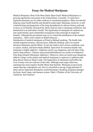 Essay On Medical Marijuana
Medical Marijuana: Does It Do More Harm Than Good? Medical Marijuana is a
growing legalization movement in the United States. Currently, 23 states have
legalized marijuana use for either medical or recreational purposes. Many say that the
drug has many health benefits and should be made legal. Marijuana, however, is still
a harmful drug and proponents of the drug deemphasize its adverse history and tend
to focus on its benefits. Research has shown that not only is marijuana ineffective, but
detrimental to an individual s health. The legalization of marijuana for medical use
may inadvertently cause unintended consequences that outweigh its medicinal
benefits. Although the government may try to control the distribution of the medical
marijuana,... Show more content on Helpwriting.net ...
Introduction of medical marijuana will lead to habitual smoking. The health risks
include impaired memory, altered senses, difficulty thinking, and even mental
diseases( Marijuana and the Mind ). It can also lead to more serious conditions such
as cancer, strokes, and heart attacks.(Rabin) Apart from its numerous health risks,
marijuana is highly addictive. Addiction can be very dangerous and will often times
lead to drug reliance. Violence and uncontrolled behavior are results of withdrawal
from drug reliance( Marijuana Addiction ). Moreover, there are much more dangerous
addictive drugs on the market and medical marijuana is a gateway to addiction and
drug abuse( Gateway Drugs Lead). The legalization of marijuana could affect the
lives of many who are unaware of the risks. Although some argue otherwise,
marijuana has more negative health effects than benefits. Marijuana as previously
stated often has a therapeutic use, but it is classified as having a high potential of
abuse and no legitimate therapeutic use(Zimmerman). Smoking marijuana damages
the brain, heart, lungs, and immune system. Mark J. Pletcher of the University of
California, San Fransisco
 